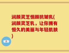 润颜灵芝恒颜抗皱乳(润颜灵芝乳，让你拥有恒久的美丽与年轻肌肤)