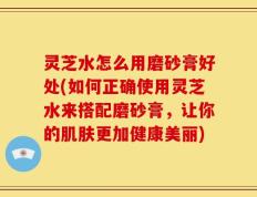 灵芝水怎么用磨砂膏好处(如何正确使用灵芝水来搭配磨砂膏，让你的肌肤更加健康美丽)