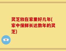 灵芝放在家里好几年(家中保鲜长达数年的灵芝)