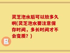 灵芝泡水后可以放多久啊(灵芝泡水要注意保存时间，多长时间才不会变质？)