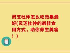 灵芝杜仲怎么吃效果最好(灵芝杜仲的最佳食用方式，助你养生美容！)