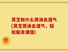 灵芝和什么煲汤去湿气(灵芝煲汤去湿气，轻松驱走潮湿)