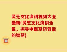 灵芝文化演讲视频大全最新(灵芝文化演讲全集，探寻中医草药背后的智慧)