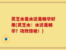 灵芝水是水还是精华好用(灵芝水：水还是精华？功效惊艳！)