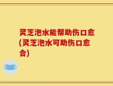 灵芝泡水能帮助伤口愈(灵芝泡水可助伤口愈合)