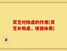 灵芝对阳虚的作用(灵芝补阳虚，增强体质)