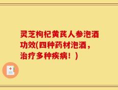 灵芝枸杞黄芪人参泡酒功效(四种药材泡酒，治疗多种疾病！)