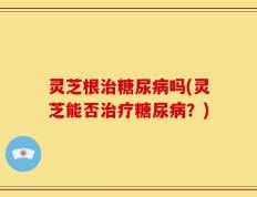 灵芝根治糖尿病吗(灵芝能否治疗糖尿病？)