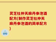 灵芝杜仲天麻丹参泡酒配方(制作灵芝杜仲天麻丹参泡酒的简单配方)