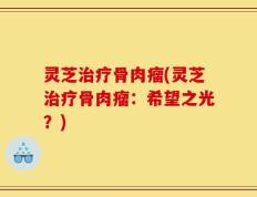 灵芝治疗骨肉瘤(灵芝治疗骨肉瘤：希望之光？)