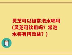 灵芝可以经常泡水喝吗(灵芝可饮用吗？常泡水将有何效益？)