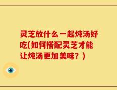 灵芝放什么一起炖汤好吃(如何搭配灵芝才能让炖汤更加美味？)