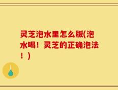 灵芝泡水里怎么版(泡水喝！灵芝的正确泡法！)