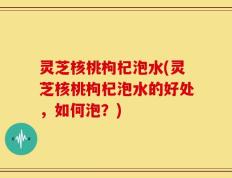 灵芝核桃枸杞泡水(灵芝核桃枸杞泡水的好处，如何泡？)