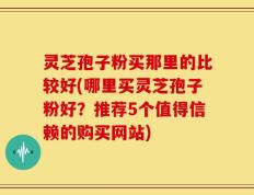 灵芝孢子粉买那里的比较好(哪里买灵芝孢子粉好？推荐5个值得信赖的购买网站)