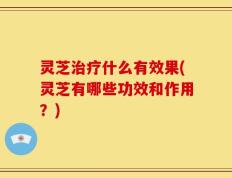 灵芝治疗什么有效果(灵芝有哪些功效和作用？)