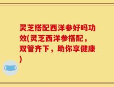 灵芝搭配西洋参好吗功效(灵芝西洋参搭配，双管齐下，助你享健康)