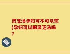 灵芝汤孕妇可不可以饮(孕妇可以喝灵芝汤吗？
