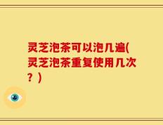 灵芝泡茶可以泡几遍(灵芝泡茶重复使用几次？)