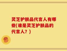 灵芝护肤品代言人有哪些(谁是灵芝护肤品的代言人？)