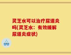 灵芝水可以治疗尿道炎吗(灵芝水：有效缓解尿道炎症状)