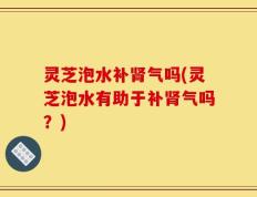 灵芝泡水补肾气吗(灵芝泡水有助于补肾气吗？)
