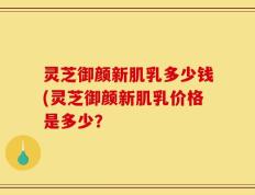 灵芝御颜新肌乳多少钱(灵芝御颜新肌乳价格是多少？
