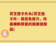 灵芝孢子片头(灵芝孢子片：提高免疫力，改善睡眠质量的健康保健品)