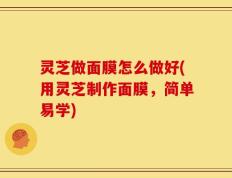 灵芝做面膜怎么做好(用灵芝制作面膜，简单易学)