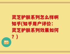 灵芝护肤系列怎么样啊知乎(知乎用户评价：灵芝护肤系列效果如何？)