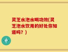 灵芝水泡水喝功效(灵芝泡水饮用的好处你知道吗？)