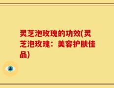 灵芝泡玫瑰的功效(灵芝泡玫瑰：美容护肤佳品)