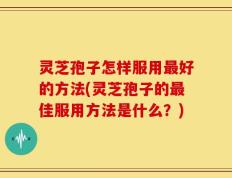 灵芝孢子怎样服用最好的方法(灵芝孢子的最佳服用方法是什么？)
