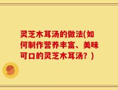 灵芝木耳汤的做法(如何制作营养丰富、美味可口的灵芝木耳汤？)
