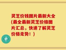 灵芝价钱图片最新大全(最全最新灵芝价格图片汇总，快速了解灵芝价格走势！)