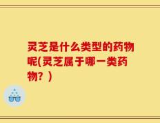 灵芝是什么类型的药物呢(灵芝属于哪一类药物？)