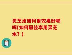 灵芝水如何用效果好喝呢(如何最佳享用灵芝水？)