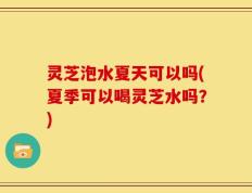 灵芝泡水夏天可以吗(夏季可以喝灵芝水吗？)