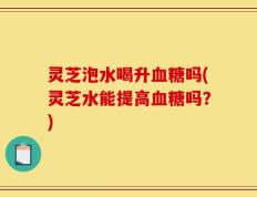 灵芝泡水喝升血糖吗(灵芝水能提高血糖吗？)