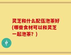 灵芝和什么配伍泡茶好(哪些食材可以和灵芝一起泡茶？)