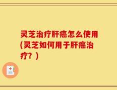 灵芝治疗肝癌怎么使用(灵芝如何用于肝癌治疗？)