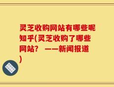 灵芝收购网站有哪些呢知乎(灵芝收购了哪些网站？ ——新闻报道)