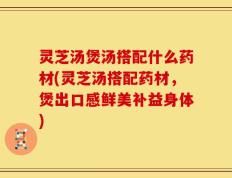灵芝汤煲汤搭配什么药材(灵芝汤搭配药材，煲出口感鲜美补益身体)