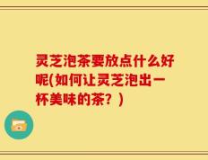 灵芝泡茶要放点什么好呢(如何让灵芝泡出一杯美味的茶？)