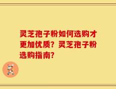 灵芝孢子粉如何选购才更加优质？灵芝孢子粉选购指南？