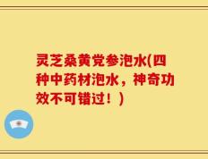 灵芝桑黄党参泡水(四种中药材泡水，神奇功效不可错过！)