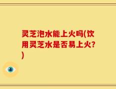 灵芝泡水能上火吗(饮用灵芝水是否易上火？)