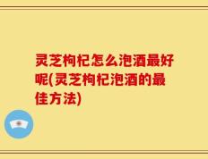 灵芝枸杞怎么泡酒最好呢(灵芝枸杞泡酒的最佳方法)