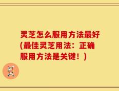 灵芝怎么服用方法最好(最佳灵芝用法：正确服用方法是关键！)