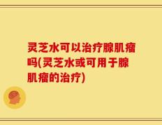 灵芝水可以治疗腺肌瘤吗(灵芝水或可用于腺肌瘤的治疗)